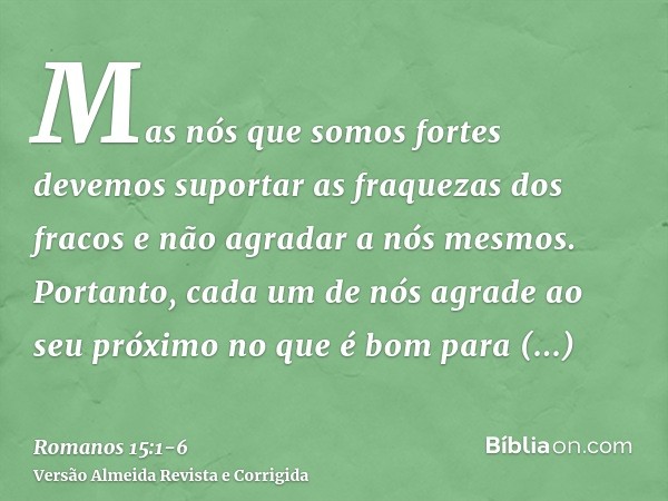 Mas nós que somos fortes devemos suportar as fraquezas dos fracos e não agradar a nós mesmos.Portanto, cada um de nós agrade ao seu próximo no que é bom para ed