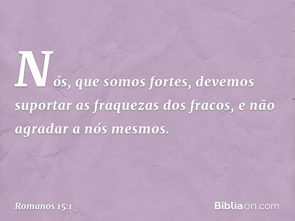 Nós, que somos fortes, devemos suportar as fraquezas dos fracos, e não agradar a nós mesmos. -- Romanos 15:1