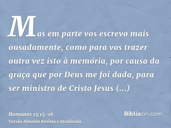 Mas em parte vos escrevo mais ousadamente, como para vos trazer outra vez isto à memória, por causa da graça que por Deus me foi dada,para ser ministro de Crist