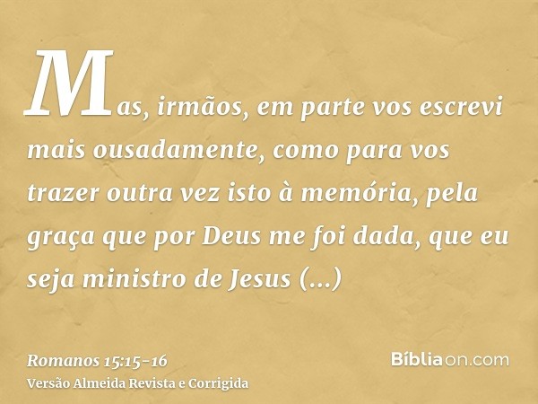 Mas, irmãos, em parte vos escrevi mais ousadamente, como para vos trazer outra vez isto à memória, pela graça que por Deus me foi dada,que eu seja ministro de J