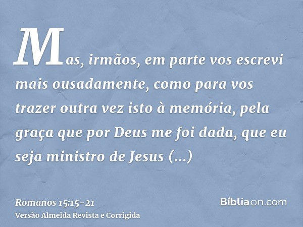 Mas, irmãos, em parte vos escrevi mais ousadamente, como para vos trazer outra vez isto à memória, pela graça que por Deus me foi dada,que eu seja ministro de J