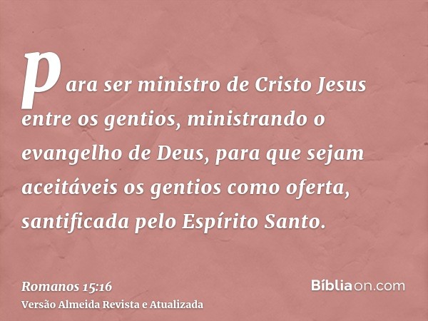 para ser ministro de Cristo Jesus entre os gentios, ministrando o evangelho de Deus, para que sejam aceitáveis os gentios como oferta, santificada pelo Espírito