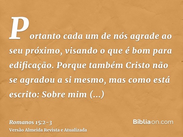 Portanto cada um de nós agrade ao seu próximo, visando o que é bom para edificação.Porque também Cristo não se agradou a si mesmo, mas como está escrito: Sobre 