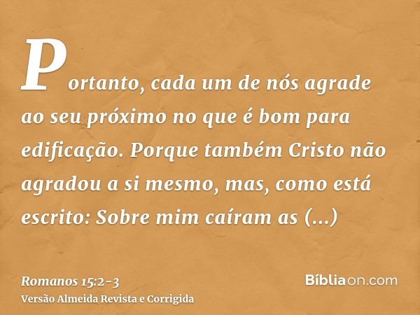 Portanto, cada um de nós agrade ao seu próximo no que é bom para edificação.Porque também Cristo não agradou a si mesmo, mas, como está escrito: Sobre mim caíra