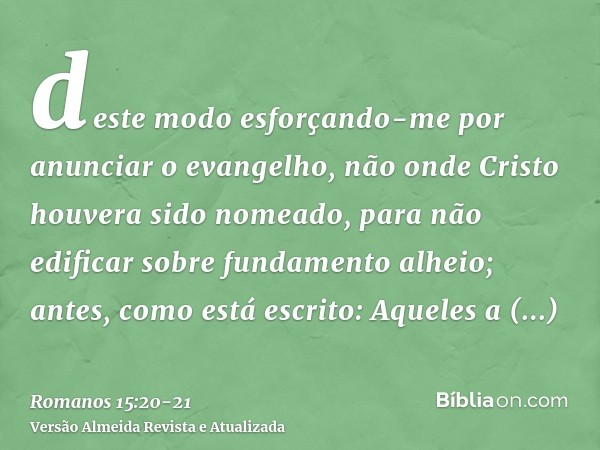 deste modo esforçando-me por anunciar o evangelho, não onde Cristo houvera sido nomeado, para não edificar sobre fundamento alheio;antes, como está escrito: Aqu