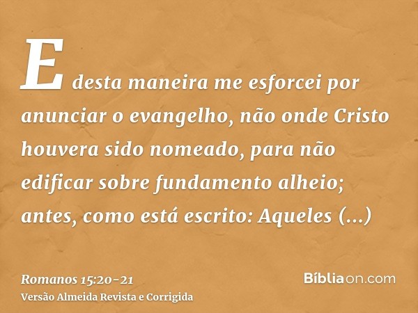 E desta maneira me esforcei por anunciar o evangelho, não onde Cristo houvera sido nomeado, para não edificar sobre fundamento alheio;antes, como está escrito: