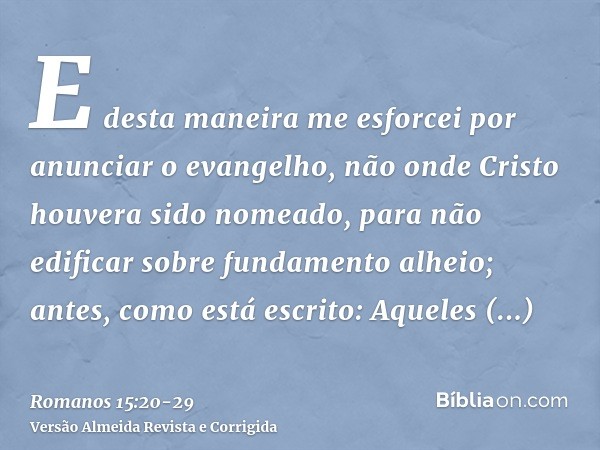 E desta maneira me esforcei por anunciar o evangelho, não onde Cristo houvera sido nomeado, para não edificar sobre fundamento alheio;antes, como está escrito: 