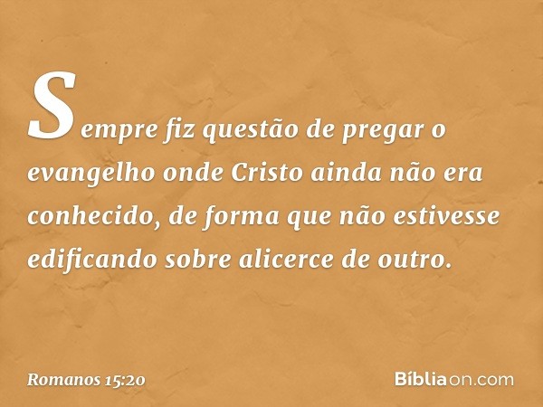 Sempre fiz questão de pregar o evangelho onde Cristo ainda não era conhecido, de forma que não estivesse edificando sobre alicerce de outro. -- Romanos 15:20