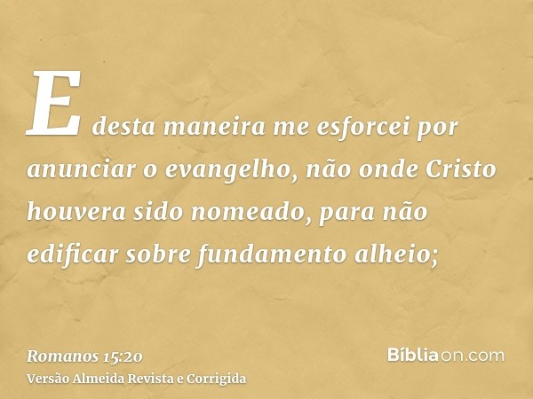 E desta maneira me esforcei por anunciar o evangelho, não onde Cristo houvera sido nomeado, para não edificar sobre fundamento alheio;