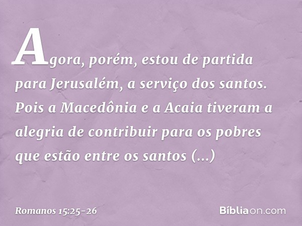 Agora, porém, estou de partida para Jerusalém, a serviço dos santos. Pois a Macedônia e a Acaia tiveram a alegria de contribuir para os pobres que estão entre o