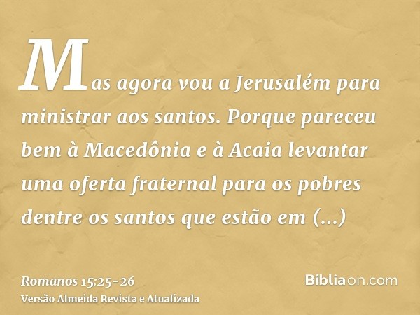 Mas agora vou a Jerusalém para ministrar aos santos.Porque pareceu bem à Macedônia e à Acaia levantar uma oferta fraternal para os pobres dentre os santos que e