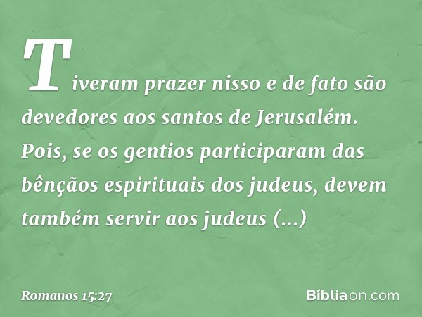 Tiveram prazer nisso e de fato são devedores aos santos de Jerusalém. Pois, se os gentios participaram das bênçãos espirituais dos judeus, devem também servir a