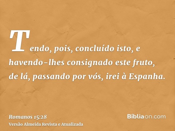 Tendo, pois, concluído isto, e havendo-lhes consignado este fruto, de lá, passando por vós, irei à Espanha.