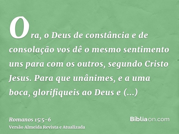 Ora, o Deus de constância e de consolação vos dê o mesmo sentimento uns para com os outros, segundo Cristo Jesus.Para que unânimes, e a uma boca, glorifiqueis a