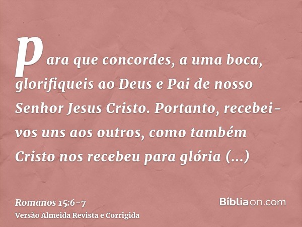 para que concordes, a uma boca, glorifiqueis ao Deus e Pai de nosso Senhor Jesus Cristo.Portanto, recebei-vos uns aos outros, como também Cristo nos recebeu par