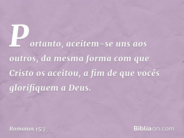 Portanto, aceitem-se uns aos outros, da mesma forma com que Cristo os aceitou, a fim de que vocês glorifiquem a Deus. -- Romanos 15:7