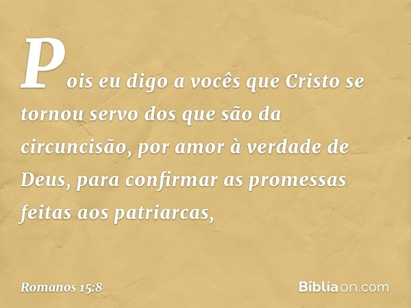 Pois eu digo a vocês que Cristo se tornou servo dos que são da circuncisão, por amor à verdade de Deus, para confirmar as promessas feitas aos patriarcas, -- Ro