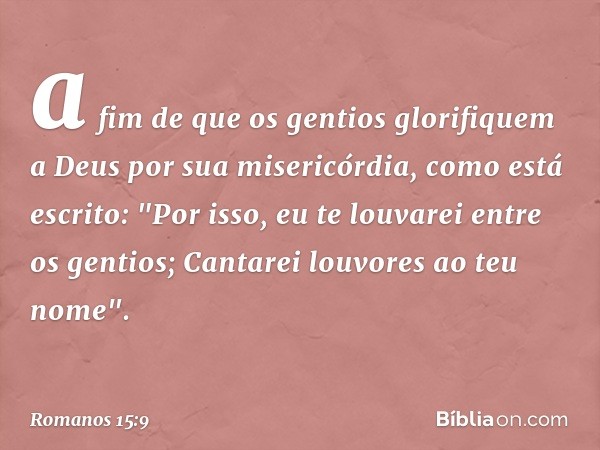 a fim de que os gentios glorifiquem a Deus por sua misericórdia, como está escrito:
"Por isso, eu te louvarei
entre os gentios;
Cantarei louvores ao teu nome". 