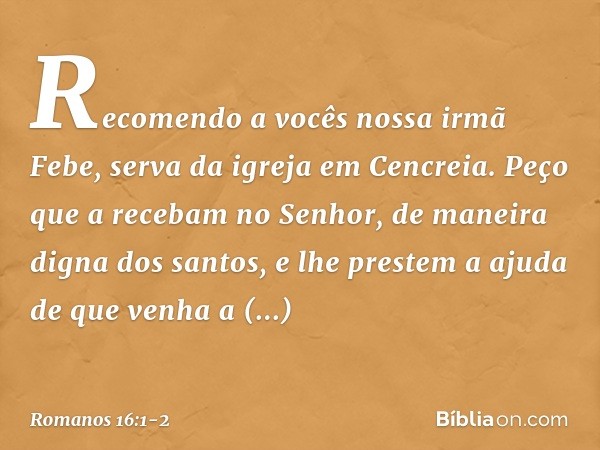 Recomendo a vocês nossa irmã Febe, serva da igreja em Cencreia. Peço que a recebam no Senhor, de maneira digna dos santos, e lhe prestem a ajuda de que venha a