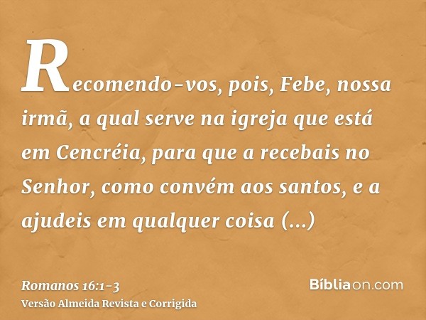 Recomendo-vos, pois, Febe, nossa irmã, a qual serve na igreja que está em Cencréia,para que a recebais no Senhor, como convém aos santos, e a ajudeis em qualque