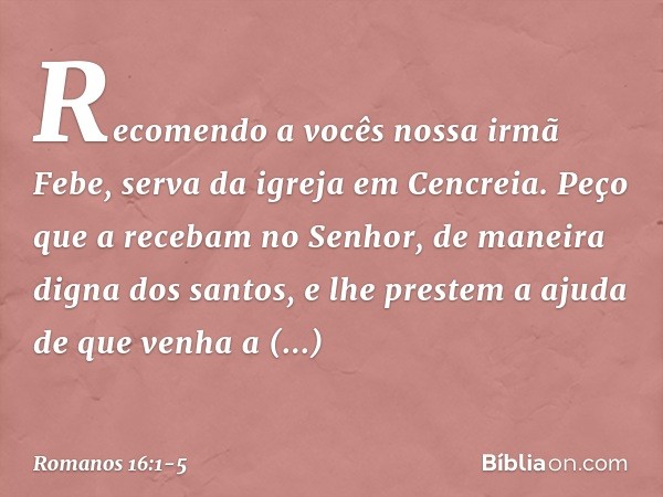 Recomendo a vocês nossa irmã Febe, serva da igreja em Cencreia. Peço que a recebam no Senhor, de maneira digna dos santos, e lhe prestem a ajuda de que venha a 