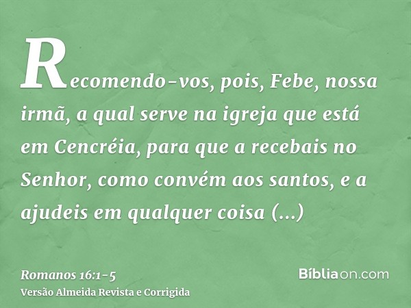 Recomendo-vos, pois, Febe, nossa irmã, a qual serve na igreja que está em Cencréia,para que a recebais no Senhor, como convém aos santos, e a ajudeis em qualque