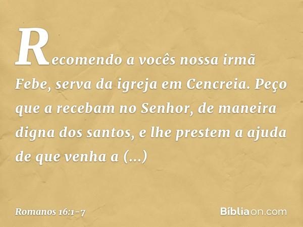 Recomendo a vocês nossa irmã Febe, serva da igreja em Cencreia. Peço que a recebam no Senhor, de maneira digna dos santos, e lhe prestem a ajuda de que venha a 