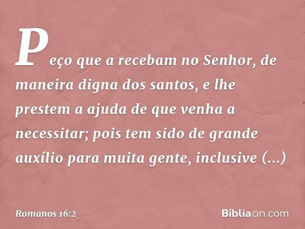 Peço que a recebam no Senhor, de maneira digna dos santos, e lhe prestem a ajuda de que venha a necessitar; pois tem sido de grande auxílio para muita gente, in