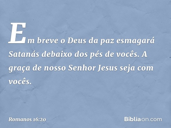 Em breve o Deus da paz esmagará Satanás debaixo dos pés de vocês.
A graça de nosso Senhor Jesus seja com vocês. -- Romanos 16:20