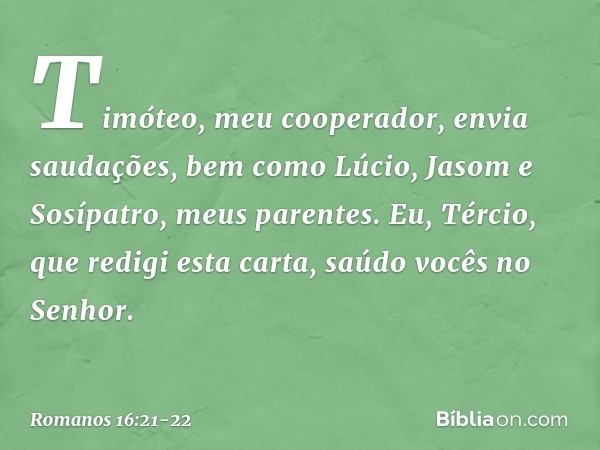 Timóteo, meu cooperador, envia saudações, bem como Lúcio, Jasom e Sosípatro, meus parentes. Eu, Tércio, que redigi esta carta, saúdo vocês no Senhor. -- Romanos