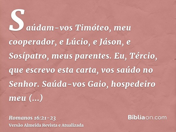 Saúdam-vos Timóteo, meu cooperador, e Lúcio, e Jáson, e Sosípatro, meus parentes.Eu, Tércio, que escrevo esta carta, vos saúdo no Senhor.Saúda-vos Gaio, hospede