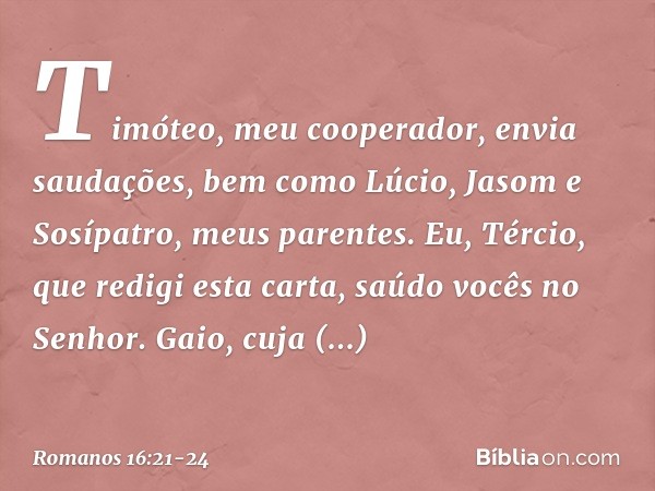 Timóteo, meu cooperador, envia saudações, bem como Lúcio, Jasom e Sosípatro, meus parentes. Eu, Tércio, que redigi esta carta, saúdo vocês no Senhor. Gaio, cuja