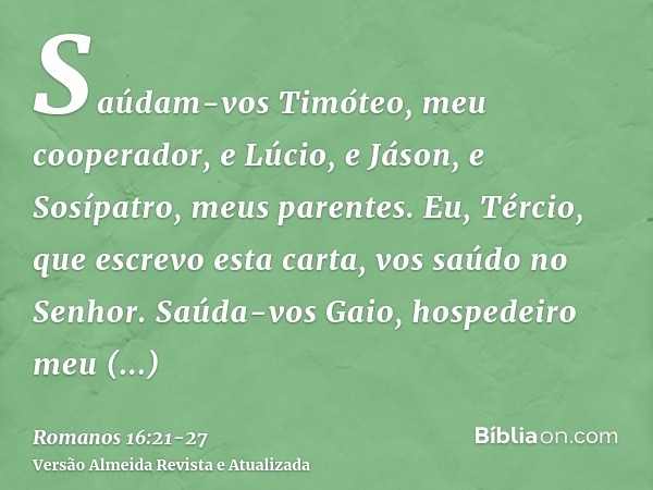 Saúdam-vos Timóteo, meu cooperador, e Lúcio, e Jáson, e Sosípatro, meus parentes.Eu, Tércio, que escrevo esta carta, vos saúdo no Senhor.Saúda-vos Gaio, hospede