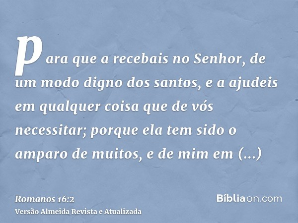 para que a recebais no Senhor, de um modo digno dos santos, e a ajudeis em qualquer coisa que de vós necessitar; porque ela tem sido o amparo de muitos, e de mi