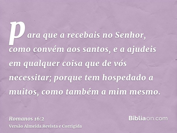 para que a recebais no Senhor, como convém aos santos, e a ajudeis em qualquer coisa que de vós necessitar; porque tem hospedado a muitos, como também a mim mes