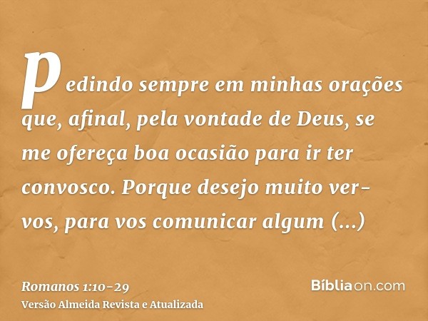 pedindo sempre em minhas orações que, afinal, pela vontade de Deus, se me ofereça boa ocasião para ir ter convosco.Porque desejo muito ver-vos, para vos comunic