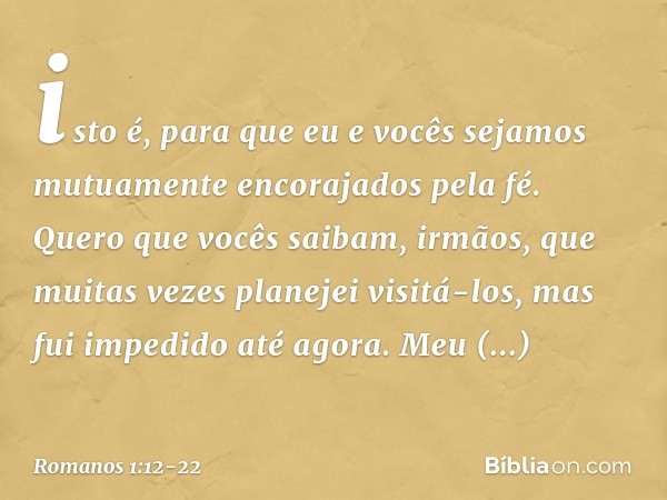 isto é, para que eu e vocês sejamos mutuamente encorajados pela fé. Quero que vocês saibam, irmãos, que muitas vezes planejei visitá-los, mas fui impedido até a