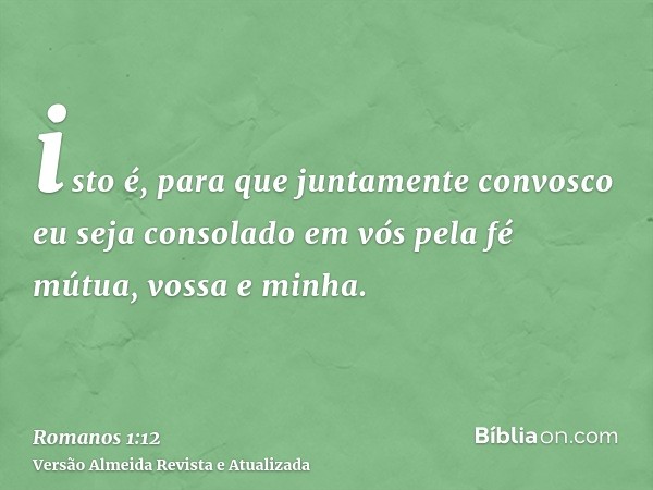 isto é, para que juntamente convosco eu seja consolado em vós pela fé mútua, vossa e minha.