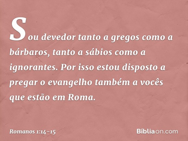 Sou devedor tanto a gregos como a bárbaros, tanto a sábios como a ignorantes. Por isso estou disposto a pregar o evangelho também a vocês que estão em Roma. -- 