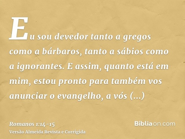 Eu sou devedor tanto a gregos como a bárbaros, tanto a sábios como a ignorantes.E assim, quanto está em mim, estou pronto para também vos anunciar o evangelho, 