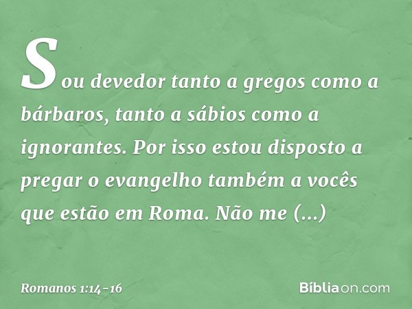 Sou devedor tanto a gregos como a bárbaros, tanto a sábios como a ignorantes. Por isso estou disposto a pregar o evangelho também a vocês que estão em Roma. Não