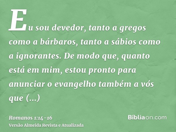 Eu sou devedor, tanto a gregos como a bárbaros, tanto a sábios como a ignorantes.De modo que, quanto está em mim, estou pronto para anunciar o evangelho também 