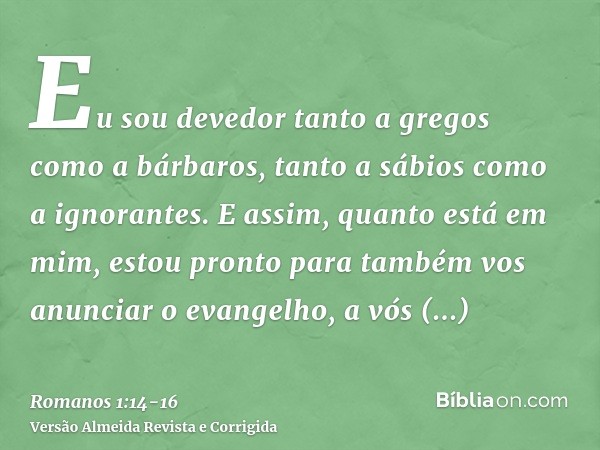 Eu sou devedor tanto a gregos como a bárbaros, tanto a sábios como a ignorantes.E assim, quanto está em mim, estou pronto para também vos anunciar o evangelho, 