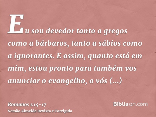 Eu sou devedor tanto a gregos como a bárbaros, tanto a sábios como a ignorantes.E assim, quanto está em mim, estou pronto para também vos anunciar o evangelho, 