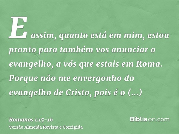 E assim, quanto está em mim, estou pronto para também vos anunciar o evangelho, a vós que estais em Roma.Porque não me envergonho do evangelho de Cristo, pois é