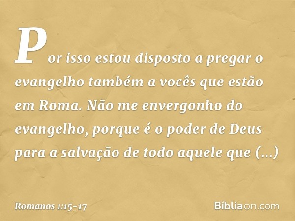 Por isso estou disposto a pregar o evangelho também a vocês que estão em Roma. Não me envergonho do evangelho, porque é o poder de Deus para a salvação de todo 