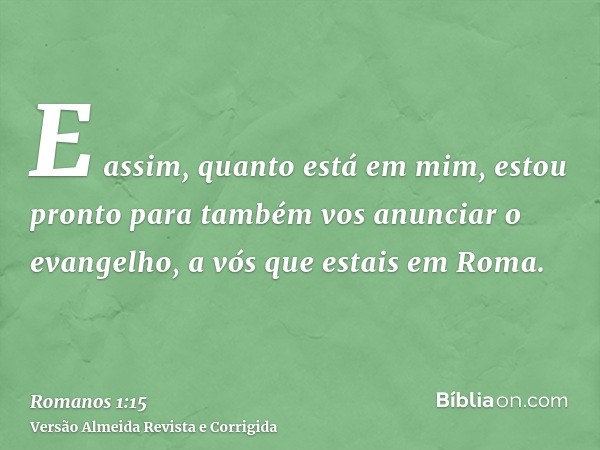 E assim, quanto está em mim, estou pronto para também vos anunciar o evangelho, a vós que estais em Roma.