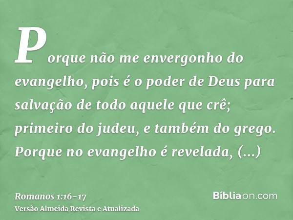 Porque não me envergonho do evangelho, pois é o poder de Deus para salvação de todo aquele que crê; primeiro do judeu, e também do grego.Porque no evangelho é r