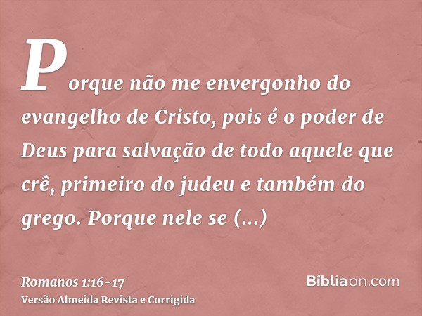 Porque não me envergonho do evangelho de Cristo, pois é o poder de Deus para salvação de todo aquele que crê, primeiro do judeu e também do grego.Porque nele se