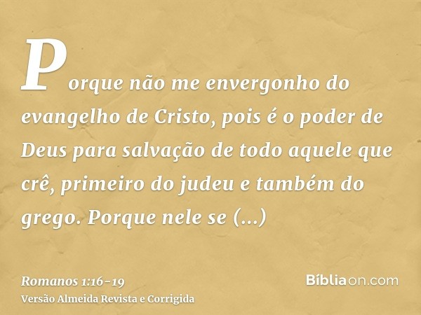 Porque não me envergonho do evangelho de Cristo, pois é o poder de Deus para salvação de todo aquele que crê, primeiro do judeu e também do grego.Porque nele se